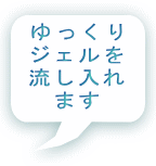 ゆっくり ジェルを 流し入れ ます